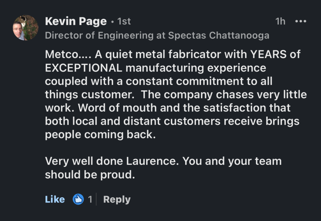 Metco... A quiet metal fabricator with YEARS of EXCEPTIONAL manufacturing experience coupled with a constant commitment to all things customer. The company chases very little work. Word of mouth and the satisfaction that both local and distant customers receive brings people coming back. Very well done Laurence. You and your team should be proud.

Sheet Metal Fabrication in Chattanooga